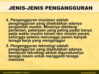 4.  Pengangguran musiman  adalah  pengangguran yang disebabkan adanya pergantian musim. Misalnya dibidang pertanian, pekerjaan yang paling padat hanya pada waktu musim tanam dan musim panen, sehingga selama menunggu panen banyak tenaga kerja yang menganggur   5.  Pengangguran teknologi  adalah pengangguran yang disebabkan adanya kemajuan teknologi akibat digunakannya tenaga mesin untuk mengganti tenaga manusia   JENIS-JENIS PENGANGGURAN 