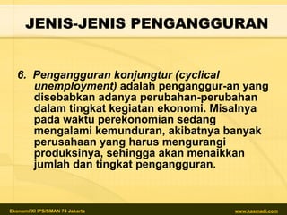 6.  Pengangguran konjungtur (cyclical unemployment)  adalah penganggur-an yang disebabkan adanya perubahan-perubahan dalam tingkat kegiatan ekonomi. Misalnya pada waktu perekonomian sedang mengalami kemunduran, akibatnya banyak perusahaan yang harus mengurangi produksinya, sehingga akan menaikkan jumlah dan tingkat pengangguran. JENIS-JENIS PENGANGGURAN 