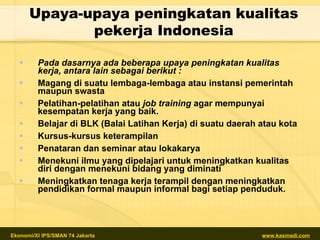 Upaya-upaya peningkatan kualitas  pe kerja  Indonesia Pada dasarnya ada beberapa upaya peningkatan kualitas kerja, antara lain sebagai berikut : Magang di suatu lembaga-lembaga atau instansi pemerintah maupun swasta Pelatihan-pelatihan atau  job training  agar mempunyai kesempatan kerja yang baik. Belajar di BLK (Balai Latihan Kerja) di suatu daerah atau kota Kursus-kursus keterampilan Penataran dan seminar atau lokakarya Menekuni ilmu yang dipelajari untuk meningkatkan kualitas diri dengan menekuni bidang yang diminati Meningkatkan tenaga kerja terampil dengan meningkatkan pendidikan formal maupun informal bagi setiap penduduk. 