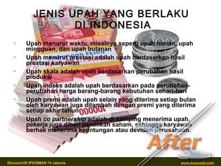 JENIS UPAH YANG BERLAKU  DI INDONESIA Upah menurut waktu, misalnya seperti upah harian, upah mingguan, dan upah bulanan Upah menurut prestasi adalah upah berdasarkan hasil prestasi karyawan Upah skala adalah upah berdasarkan perubahan hasil produksi Upah indeks adalah upah berdasarkan pada perubahan-perubahan harga barang-barang kebutuhan sehari-hari Upah premi adalah upah selain yang diterima setiap bulan oleh karyawan juga ditambah dengan premi yang diterima setiap akhir tahun Upah  co partnership  adalah di samping menerima upah, pekerja juga diberi pemilikan saham, sehingga karyawan berhak menerima keuntungan atau deviden perusahaan. 