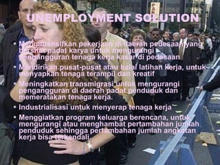 UNEMPLOYMENT SOLUTION Mengintensifkan pekerjaan di daerah pedesaan yang bersifat padat karya untuk mengurangi pengangguran tenaga kerja kasar di pedesaan Mendirikan pusat-pusat atau balai latihan kerja, untuk menyapkan tenaga terampil dan kreatif Meningkatkan transmigrasi untuk mengurangi pengangguran di daerah padat penduduk dan memeratakan tenaga kerja. Industrialisasi untuk menyerap tenaga kerja Menggiatkan program keluarga berencana, untuk mengurangi atau menghambat pertambahan jumlah penduduk sehingga pertambahan jumlah angkatan kerja bisa terkendali. 