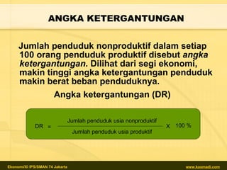 ANGKA KETERGANTUNGAN Jumlah penduduk nonproduktif dalam setiap 100 orang penduduk produktif disebut  angka ketergantungan.  Dilihat dari segi ekonomi, makin tinggi angka ketergantungan penduduk makin berat beban penduduknya. Angka ketergantungan (DR)  DR = Jumlah penduduk usia nonproduktif Jumlah penduduk usia produktif X 100 % 