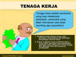 TENAGA KERJA 1.  Angkatan kerja  (labour force)  yaitu   golongan yang bekerja dan golongan penganggur pencari kerja 2.  Bukan angkatan kerja  (potential labour force)  yaitu golongan yang bersekolah, golongan yang mengurus rumah tangga, dan golongan lain-lain penerima pendapatan. Tenaga kerja  adalah penduduk yang siap melakukan pekerjaan,   penduduk yang telah memasuki usia kerja  (working age population)   