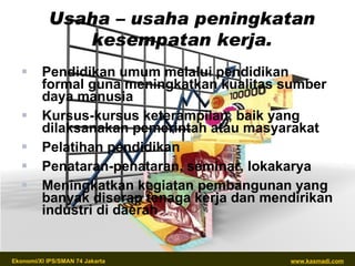 Usaha – usaha peningkatan kesempatan kerja. Pendidikan umum melalui pendidikan formal guna meningkatkan kualitas sumber daya manusia Kursus-kursus keterampilan, baik yang dilaksanakan pemerintah atau masyarakat Pelatihan pendidikan Penataran-penataran, seminar, lokakarya Meningkatkan kegiatan pembangunan yang banyak diserap tenaga kerja dan mendirikan industri di daerah 