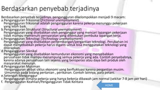 Berdasarkan penyebab terjadinya
Berdasarkan penyebab terjadinya, pengangguran dikelompokkan menjadi 9 macam:
a.Pengangguran friksional (frictional unemployment)
Pengangguran friksional adalah pengangguran karena pekerja menunggu pekerjaan
yang lebih baik.
b.Pengangguran Struktural (Structural unemployment)
Pengangguran yang disebabkan oleh penganggur yang mencari lapangan pekerjaan
tidak mampu memenuhi persyaratan yang ditentukan pembuka lapangan kerja.
c.Pengangguran Teknologi (Technology unemployment)
Pengangguran yang disebabkan perkembangan/pergantian teknologi. Perubahan ini
dapat menyebabkan pekerja harus diganti untuk bisa menggunakan teknologi yang
diterapkan.
d.Pengangguran Siknikal
Pengangguran yang disebabkan kemunduran ekonomi yang menyebabkan
perusahaan tidak mampu menampung semua pekerja yang ada. Contoh penyebabnya,
karena adanya perusahaan lain sejenis yang beroperasi atau daya beli produk oleh
masyarakat menurun.
d.Pengangguran Musiman
Pengangguran akibat siklus ekonomi yang berfluktuasi karena pergantian musim.
Umumnya pada bidang pertanian , perikanan. Contoh lainnya, para petani.
e.Setengah Menganggur
Pengangguran dimana pekerja yang hanya bekerja dibawah jam normal (sekitar 7-8 jam per hari)
f. Pengangguran Keahlian/Pengangguran Tidak Kentara
HOME
 