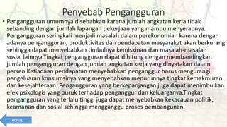 Penyebab Pengangguran
• Pengangguran umumnya disebabkan karena jumlah angkatan kerja tidak
sebanding dengan jumlah lapangan pekerjaan yang mampu menyerapnya.
Pengangguran seringkali menjadi masalah dalam perekonomian karena dengan
adanya pengangguran, produktivitas dan pendapatan masyarakat akan berkurang
sehingga dapat menyebabkan timbulnya kemiskinan dan masalah-masalah
sosial lainnya.Tingkat pengangguran dapat dihitung dengan membandingkan
jumlah pengangguran dengan jumlah angkatan kerja yang dinyatakan dalam
persen.Ketiadaan pendapatan menyebabkan penganggur harus mengurangi
pengeluaran konsumsinya yang menyebabkan menurunnya tingkat kemakmuran
dan kesejahteraan. Pengangguran yang berkepanjangan juga dapat menimbulkan
efek psikologis yang buruk terhadap penganggur dan keluarganya.Tingkat
pengangguran yang terlalu tinggi juga dapat menyebabkan kekacauan politik,
keamanan dan sosial sehingga mengganggu proses pembangunan.
HOME
 