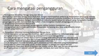 Cara mengatasi pengangguran
• 1.Peningkatan Mobilitas Tenaga kerja dan Moral
Peningkatan mobilitas tenaga kerja dilakukan dengan memindahkan pekerja ke kesempatan kerja yang lowong
dan melatih ulang keterampilannya sehingga dapat memenuhi tuntutan kualifikasi di tempat baru. Peningkatan
mobilitas modal dilakukan dengan memindahkan industry (padat karya) ke wilayah yang mengalami masalah
pengangguran parah. Cara ini baik digunakan untuk mengatasi msalah pengangguran structural.
2. Pengelolaan Permintaan Masyarakat
Pemerintah dapat mengurangi pengangguran siklikal melalui manajemen yang
mengarahkan permintaan-permintaan masyarakat ke barang atau jasa yang tersedia dalam
jumlah yang melimpah.
3. Penyediaan Informasi tentang Kebutuhan Tenaga Kerja
Untuk mengatasi pengangguran musiman, perlu adanya pemberian informasi yang cepat
mengenai tempat-tempat mana yang sedang memerlukan tenaga kerja.
Masalah pengangguran dapat muncul karena orang tidak tahu perusahaan apa saja yang
membuka lowongan kerja, atau perusahaan seperti apa yang cocok dengan keterampilan
yang dimiliki. Masalah tersebut adalah persoalan informasi.
Untuk mengatasi masalah tersebut, perlu diadakan system informasi yang memudahkan
orang mencari pekerjaan yang cocok. System seperti itu antara lain dapat berupa
pengumuman lowongan kerja di kampus dan media massa. Bias juga berupa pengenalan
profil perusahaan di sekolah-sekolah kejuruan, kampus, dan balai latihan kerja.
NEXT
 