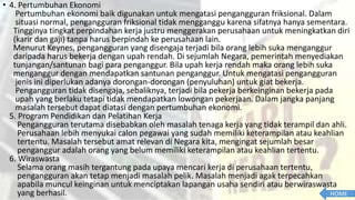 • 4. Pertumbuhan Ekonomi
Pertumbuhan ekonomi baik digunakan untuk mengatasi pengangguran friksional. Dalam
situasi normal, pengangguran friksional tidak mengganggu karena sifatnya hanya sementara.
Tingginya tingkat perpindahan kerja justru menggerakan perusahaan untuk meningkatkan diri
(karir dan gaji) tanpa harus berpindah ke perusahaan lain.
Menurut Keynes, pengangguran yang disengaja terjadi bila orang lebih suka menganggur
daripada harus bekerja dengan upah rendah. Di sejumlah Negara, pemerintah menyediakan
tunjangan/santunan bagi para penganggur. Bila upah kerja rendah maka orang lebih suka
menganggur dengan mendapatkan santunan penganggur. Untuk mengatasi pengangguran
jenis ini diperlukan adanya dorongan-dorongan (penyuluhan) untuk giat bekerja.
Pengangguran tidak disengaja, sebaliknya, terjadi bila pekerja berkeinginan bekerja pada
upah yang berlaku tetapi tidak mendapatkan lowongan pekerjaan. Dalam jangka panjang
masalah tersebut dapat diatasi dengan pertumbuhan ekonomi.
5. Program Pendidikan dan Pelatihan Kerja
Pengangguran terutama disebabkan oleh masalah tenaga kerja yang tidak terampil dan ahli.
Perusahaan lebih menyukai calon pegawai yang sudah memiliki keterampilan atau keahlian
tertentu. Masalah tersebut amat relevan di Negara kita, mengingat sejumlah besar
penganggur adalah orang yang belum memiliki keterampilan atau keahlian tertentu.
6. Wiraswasta
Selama orang masih tergantung pada upaya mencari kerja di perusahaan tertentu,
pengangguran akan tetap menjadi masalah pelik. Masalah menjadi agak terpecahkan
apabila muncul keinginan untuk menciptakan lapangan usaha sendiri atau berwiraswasta
yang berhasil. HOME
 