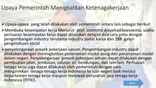 Upaya Pemerintah Menigkatkan Ketenagakerjaan
Upaya-upaya yang telah dilakukan oleh pemerintah antara lain sebagai berikut:
Membuka kesempatan kerja Menurut prof. soemitro djoyohadikoesoemo, usaha
perluasan kesempatan kerja dapat dilakukan dengan dua cara yaitu dengan
pengembangan industry terutama industry padat karya dan 288 galeri
pengetahuan social
penyelengaraan proyek pekerjaan umum. Pengembangan industry dapat
dilakukan dengan meningkatkan penanaman modal asing dan penanaman modal
dalam negeri. Penyelengaraan proyek pekerjaan umum dapat dilakukan dengan
pembuatan jalan, jembatan, saluran air, bendungan, dan lain-lain. Perluasan
tenaga kerja juga dapat dilakukan oleh pemerintah dengan cara
mengirimkan tenaga-tenaga kerja Indonesia ke luar negeri baik melalui
departemen tenaga kerja maupun melewati perusahan jasa tenaga kerja
Indonesia (PJTKI).
NEXT
 