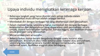 Upaya individu menigkatkan ketenaga kerjaan.
• Beberapa langkah yang harus diambil oleh setiap individu dalam
meningkatkan mutu dirinya adalah sebagai berikut.
• Membekali diri dengan berbagai hal yang dikehendaki oleh perusahaan.
• Dalam mencari kerja, seseorang harus membekali diri dengan berbagai
keterampilan dan pengetahuan yang disyaratkan oleh perusahaan secara
umum, seperti keterampilan komputer, bahasa inggris, dan keahlian khusus
sesuai peerjaan yang ditawarkan.
• Menanamkan jiwa wirausaha.
• Bekerja bukan hanya berarti bergabung dengan suatu instansi atau
perusahaan. Bila belum atau tidak bekerja pada instansi atau perusahaan,
seseorang bisa bekerja secara mandiri dengan berwirausaha, seperti
berternak ayam, budidaya anggrek,atau berdagang.
HOME
 
