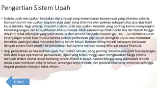 Pengertian Sistem Upah
• Sistem upah merupakan kebijakan dan strategi yang menentukan kompensasi yang diterima pekerja.
Kompensasi ini merupakan bayaran atau upah yang diterima oleh pekerja sebagai balas jasa atas hasil
kerja mereka. Bagi pekerja, masalah sistem upah merupakan masalah yang penting karena menyangkut
keberlangsungan dan kesejahteraan hidup mereka. Oleh karenannya tidak heran bila dari buruh hingga
direktur, tidak ada topik yang lebih menarik dan sensitif daripada masalah gaji. Isu – isu dikriminasi dan
kesenjangan sosial bisa muncul karena adanya perbedaan gaji, buruh seringkali unjuk rasa menuntut
kenaikan upah/gaji atau menuntut bonus belum keluar. Bahkan sering terjadi karyawan-karyawan
dengan potensi baik pindah ke perusahaan lain karena merasa kurang dihargai secara finansial.
• Bagi perusahaan permasalahan upah merupakan sesuatu yang penting dikarenakan upah bisa mencapai
80% dari biaya operasional perusahaan. Upah yang terlalu tinggi akan menghasilkan harga produk
menjadi terlalu mahal untuk bersaing secara efektif di pasar, namun bila gaji yang dikenakan rendah
maka akan membuat pekerja keluar, semangat kerja rendah, dan produktifitas kerja menurun sehingga
tingkat produksi menjadi tidak efisien.
HOME
 