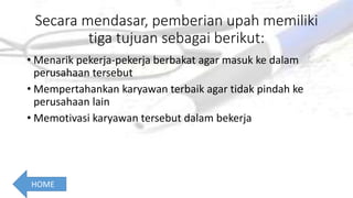 Secara mendasar, pemberian upah memiliki
tiga tujuan sebagai berikut:
• Menarik pekerja-pekerja berbakat agar masuk ke dalam
perusahaan tersebut
• Mempertahankan karyawan terbaik agar tidak pindah ke
perusahaan lain
• Memotivasi karyawan tersebut dalam bekerja
HOME
 