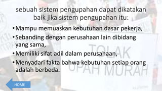 sebuah sistem pengupahan dapat dikatakan
baik jika sistem pengupahan itu:
•Mampu memuaskan kebutuhan dasar pekerja,
•Sebanding dengan perusahaan lain dibidang
yang sama,
•Memiliki sifat adil dalam perusahaan,
•Menyadari fakta bahwa kebutuhan setiap orang
adalah berbeda.
HOME
 