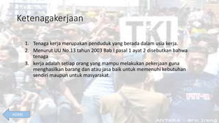 Ketenagakerjaan
1. Tenaga kerja merupakan penduduk yang berada dalam usia kerja.
2. Menurut UU No.13 tahun 2003 Bab I pasal 1 ayat 2 disebutkan bahwa
tenaga
3. kerja adalah setiap orang yang mampu melakukan pekerjaan guna
menghasilkan barang dan atau jasa baik untuk memenuhi kebutuhan
sendiri maupun untuk masyarakat.
HOME
 
