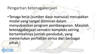 Pengartian Ketenagakerjaan
•Tenaga kerja (sumber daya manusia) merupakan
modal yang sangat dominan dalam
menyukseskan program pembangunan. Masalah
ketenagakerjaan semakin kompleks seiring
bertambahnya jumlah penduduk, yang
memerlukan perhatian serius dari berbagai
pihak.
HOME
 