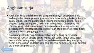 Angkatan Kerja
• Angkatan kerja adalah mereka yang mempunyai pekerjaan, baik
sedang bekerja maupun yang sementara tidak sedang bekerja karena
suatu sebab, seperti patani yang sedang menunggu panen/hujan,
pegawai yang sedang cuti, sakit, dan sebagainya. Disamping itu
mereka yang tidak mempunyai pekerjaan tetapi sedag mencari
pekerjaan/mengharapkan dapat pekerjaan atau bekerja secara tidak
optimal disebut pengangguran.
• Bukan angkatan kerja adalah mereka yang sedang bersekolah,
mengurus rumah tangga tanpa mendapat upah, lanjut usia, cacat
jasmani dan sebagainya, dan tidak melakukan suatu kegiatan yang
dapat dimasukkan kedalam kategori bekerja, sementara tidak bekerja,
atau mencari pekerjaan.
HOME
 