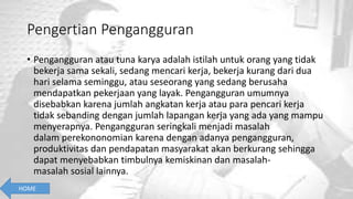 Pengertian Pengangguran
• Pengangguran atau tuna karya adalah istilah untuk orang yang tidak
bekerja sama sekali, sedang mencari kerja, bekerja kurang dari dua
hari selama seminggu, atau seseorang yang sedang berusaha
mendapatkan pekerjaan yang layak. Pengangguran umumnya
disebabkan karena jumlah angkatan kerja atau para pencari kerja
tidak sebanding dengan jumlah lapangan kerja yang ada yang mampu
menyerapnya. Pengangguran seringkali menjadi masalah
dalam perekononomian karena dengan adanya pengangguran,
produktivitas dan pendapatan masyarakat akan berkurang sehingga
dapat menyebabkan timbulnya kemiskinan dan masalah-
masalah sosial lainnya.
HOME
 