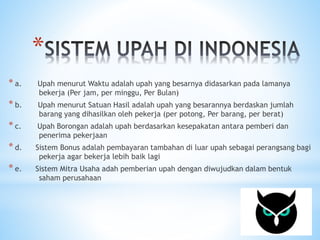 * 
* a. Upah menurut Waktu adalah upah yang besarnya didasarkan pada lamanya 
bekerja (Per jam, per minggu, Per Bulan) 
* b. Upah menurut Satuan Hasil adalah upah yang besarannya berdaskan jumlah 
barang yang dihasilkan oleh pekerja (per potong, Per barang, per berat) 
* c. Upah Borongan adalah upah berdasarkan kesepakatan antara pemberi dan 
penerima pekerjaan 
* d. Sistem Bonus adalah pembayaran tambahan di luar upah sebagai perangsang bagi 
pekerja agar bekerja lebih baik lagi 
* e. Sistem Mitra Usaha adah pemberian upah dengan diwujudkan dalam bentuk 
saham perusahaan 
 