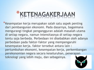 * 
*Kesempatan kerja merupakan salah satu aspek penting 
dari pembangunan ekonomi. Pada dasarnya, bagaimana 
mengurangi tingkat pengangguran adalah masalah utama 
di setiap negara, namun intensitasnya di setiap negara 
tentu saja berbeda. Perbedaan ini disebabkan oleh adanya 
perbedaan pada faktor-faktor yang mempengaruhi 
kesempatan kerja. faktor tersebut antara lain : 
pertumbuhan ekonomi, kesempatan kerja, perkembangan 
perekonomian negara secara keseluruhan, penerapan 
teknologi yang lebih maju, dan sebagainya. 
 
