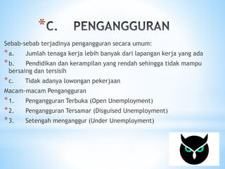* 
Sebab-sebab terjadinya pengangguran secara umum: 
*a. Jumlah tenaga kerja lebih banyak dari lapangan kerja yang ada 
*b. Pendidikan dan kerampilan yang rendah sehingga tidak mampu 
bersaing dan tersisih 
*c. Tidak adanya lowongan pekerjaan 
Macam-macam Pengangguran 
*1. Pengangguran Terbuka (Open Unemployment) 
*2. Pengangguran Tersamar (Disguised Unemployment) 
*3. Setengah menganggur (Under Unemployment) 
 