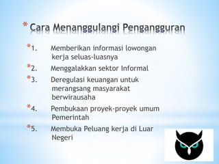 * 
*1. Memberikan informasi lowongan 
kerja seluas-luasnya 
*2. Menggalakkan sektor Informal 
*3. Deregulasi keuangan untuk 
merangsang masyarakat 
berwirausaha 
*4. Pembukaan proyek-proyek umum 
Pemerintah 
*5. Membuka Peluang kerja di Luar 
Negeri 
 