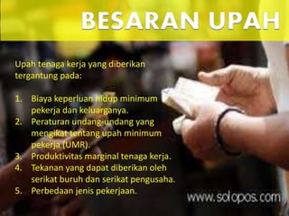 Upah tenaga kerja yang diberikan
tergantung pada:
1. Biaya keperluan hidup minimum
pekerja dan keluarganya.
2. Peraturan undang-undang yang
mengikat tentang upah minimum
pekerja (UMR).
3. Produktivitas marginal tenaga kerja.
4. Tekanan yang dapat diberikan oleh
serikat buruh dan serikat pengusaha.
5. Perbedaan jenis pekerjaan.
BESARAN UPAH
 