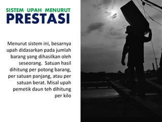 Menurut sistem ini, besarnya
upah didasarkan pada jumlah
barang yang dihasilkan oleh
seseorang. Satuan hasil
dihitung per potong barang,
per satuan panjang, atau per
satuan berat. Misal upah
pemetik daun teh dihitung
per kilo
SISTEM UPAH MENURUT
PRESTASI
 