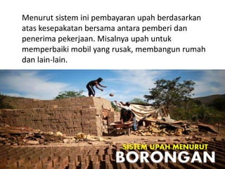 Menurut sistem ini pembayaran upah berdasarkan
atas kesepakatan bersama antara pemberi dan
penerima pekerjaan. Misalnya upah untuk
memperbaiki mobil yang rusak, membangun rumah
dan lain-lain.
SISTEM UPAH MENURUT
BORONGAN
 