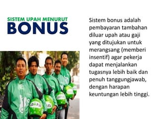 Sistem bonus adalah
pembayaran tambahan
diluar upah atau gaji
yang ditujukan untuk
merangsang (memberi
insentif) agar pekerja
dapat menjalankan
tugasnya lebih baik dan
penuh tanggungjawab,
dengan harapan
keuntungan lebih tinggi.
SISTEM UPAH MENURUT
BONUS
 