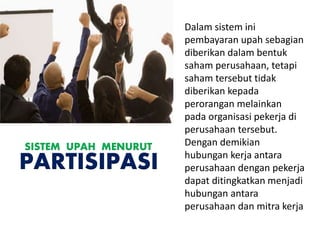 Dalam sistem ini
pembayaran upah sebagian
diberikan dalam bentuk
saham perusahaan, tetapi
saham tersebut tidak
diberikan kepada
perorangan melainkan
pada organisasi pekerja di
perusahaan tersebut.
Dengan demikian
hubungan kerja antara
perusahaan dengan pekerja
dapat ditingkatkan menjadi
hubungan antara
perusahaan dan mitra kerja
SISTEM UPAH MENURUT
PARTISIPASI
 