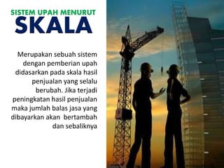 Merupakan sebuah sistem
dengan pemberian upah
didasarkan pada skala hasil
penjualan yang selalu
berubah. Jika terjadi
peningkatan hasil penjualan
maka jumlah balas jasa yang
dibayarkan akan bertambah
dan sebaliknya
SISTEM UPAH MENURUT
SKALA
 