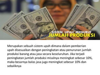 Merupakan sebuah sistem upah dimana dalam pemberian
upah disesuaikan dengan peningkatan atau penurunan jumlah
produksi barang atau jasa secara keseluruhan. Jika terjadi
peningkatan jumlah produksi misalnya meningkat sebesar 10%,
maka besarnya balas jasa juga meningkat sebesar 10% dan
sebaliknya
SISTEM UPAH MENURUT
JUMLAH PRODUKSI
 