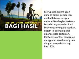 Merupakan sistem upah
dimana dalam pemberian
upah dilakukan dengan
memberikan bagian tertentu
kepada karyawan dari hasil
keuntungan yang didapatkan.
Sistem ini sering dipakai
dalam sektor pertanian.
Contohnya petani penggarap
menggarap sawah orang lain
dengan kesepakatan bagi
hasil 50%.
SISTEM UPAH MENURUT
BAGI HASIL
 