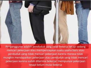 Pengangguran adalah penduduk yang tidak bekerja tetapi sedang
mencari pekerjaan atau mempersiapkan suatu usaha baru atau
penduduk yang tidak mencari pekerjaan karena merasa tidak
mungkin mendapatkan pekerjaan atau penduduk yang tidak mencari
pekerjaan karena sudah diterima bekerja/ mempunyai pekerjaan
tetapi belum mulai bekerja
 