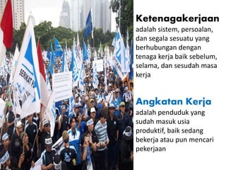 Ketenagakerjaan
adalah sistem, persoalan,
dan segala sesuatu yang
berhubungan dengan
tenaga kerja baik sebelum,
selama, dan sesudah masa
kerja
Angkatan Kerja
adalah penduduk yang
sudah masuk usia
produktif, baik sedang
bekerja atau pun mencari
pekerjaan
 