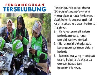 Pengangguran terselubung
(Disguised unemployment)
merupakan tenaga kerja yang
tidak bekerja secara optimal
karena sesuatu alasan tertentu,
misalnya:
1. - Kurang terampil dalam
pekerjaannya karena
pendidikannya rendah.
2. - Baru mulai bekerja atau
kurang pengalaman dalam
bekerja.
3. - keterpaksa yang membuat
orang bekerja tidak sesuai
dengan bakat dan
keterampilannya.
P E N G A N G G U R A N
TERSELUBUNG
 