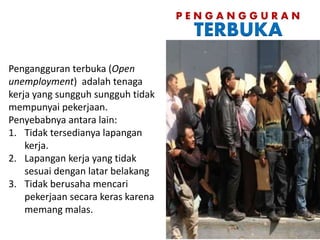 P E N G A N G G U R A N
TERBUKA
Pengangguran terbuka (Open
unemployment) adalah tenaga
kerja yang sungguh sungguh tidak
mempunyai pekerjaan.
Penyebabnya antara lain:
1. Tidak tersedianya lapangan
kerja.
2. Lapangan kerja yang tidak
sesuai dengan latar belakang
3. Tidak berusaha mencari
pekerjaan secara keras karena
memang malas.
 