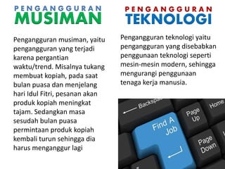 P E N G A N G G U R A N
TEKNOLOGI
Pengangguran teknologi yaitu
pengangguran yang disebabkan
penggunaan teknologi seperti
mesin-mesin modern, sehingga
mengurangi penggunaan
tenaga kerja manusia.
P E N G A N G G U R A N
MUSIMAN
Pengangguran musiman, yaitu
pengangguran yang terjadi
karena pergantian
waktu/trend. Misalnya tukang
membuat kopiah, pada saat
bulan puasa dan menjelang
hari Idul Fitri, pesanan akan
produk kopiah meningkat
tajam. Sedangkan masa
sesudah bulan puasa
permintaan produk kopiah
kembali turun sehingga dia
harus menganggur lagi
 