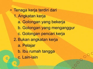 • Tenaga kerja terdiri dari
1. Angkatan kerja
a. Golongan yang bekerja
b. Golongan yang menganggur
c. Golongan pencari kerja
2. Bukan angkatan kerja
a. Pelajar
b. Ibu rumah tangga
c. Lain-lain

 
