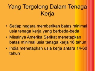 Yang Tergolong Dalam Tenaga
Kerja
• Setiap negara memberikan batas minimal
usia tenaga kerja yang berbeda-beda
• Misalnya Amerika Serikat menetapkan
batas minimal usia tenaga kerja 16 tahun
• India menetapkan usia kerja antara 14-60
tahun

 
