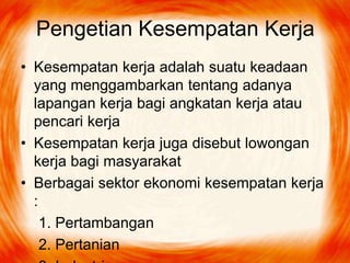 Pengetian Kesempatan Kerja
• Kesempatan kerja adalah suatu keadaan
yang menggambarkan tentang adanya
lapangan kerja bagi angkatan kerja atau
pencari kerja
• Kesempatan kerja juga disebut lowongan
kerja bagi masyarakat
• Berbagai sektor ekonomi kesempatan kerja
:
1. Pertambangan
2. Pertanian

 