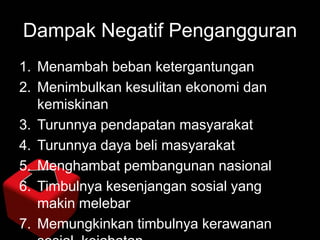 Dampak Negatif Pengangguran
1. Menambah beban ketergantungan
2. Menimbulkan kesulitan ekonomi dan
kemiskinan
3. Turunnya pendapatan masyarakat
4. Turunnya daya beli masyarakat
5. Menghambat pembangunan nasional
6. Timbulnya kesenjangan sosial yang
makin melebar
7. Memungkinkan timbulnya kerawanan

 