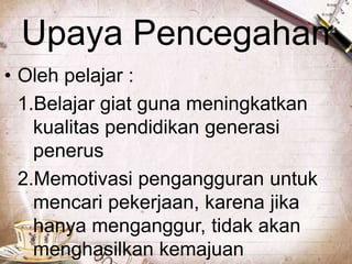 Upaya Pencegahan
• Oleh pelajar :
1.Belajar giat guna meningkatkan
kualitas pendidikan generasi
penerus
2.Memotivasi pengangguran untuk
mencari pekerjaan, karena jika
hanya menganggur, tidak akan
menghasilkan kemajuan

 