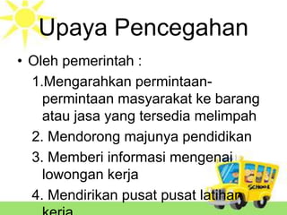 Upaya Pencegahan
• Oleh pemerintah :
1.Mengarahkan permintaanpermintaan masyarakat ke barang
atau jasa yang tersedia melimpah
2. Mendorong majunya pendidikan
3. Memberi informasi mengenai
lowongan kerja
4. Mendirikan pusat pusat latihan

 
