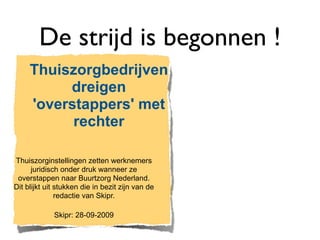 De strijd is begonnen !
     Thuiszorgbedrijven
          dreigen
     'overstappers' met
           rechter

Thuiszorginstellingen zetten werknemers
      juridisch onder druk wanneer ze
 overstappen naar Buurtzorg Nederland.
Dit blijkt uit stukken die in bezit zijn van de
               redactie van Skipr.

             Skipr: 28-09-2009
 