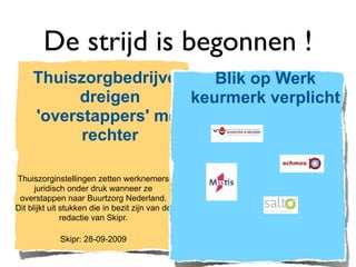 De strijd is begonnen !
     Thuiszorgbedrijven    Blik op Werk
          dreigen       keurmerk verplicht
     'overstappers' met
           rechter

Thuiszorginstellingen zetten werknemers
      juridisch onder druk wanneer ze
 overstappen naar Buurtzorg Nederland.
Dit blijkt uit stukken die in bezit zijn van de
               redactie van Skipr.

             Skipr: 28-09-2009
 