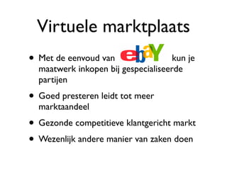 Virtuele marktplaats
• Met de eenvoud van                 kun je
  maatwerk inkopen bij gespecialiseerde
  partijen
• Goed presteren leidt tot meer
  marktaandeel
• Gezonde competitieve klantgericht markt
• Wezenlijk andere manier van zaken doen
 