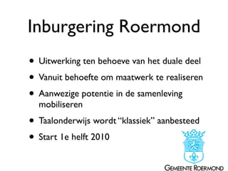 Inburgering Roermond
• Uitwerking ten behoeve van het duale deel
• Vanuit behoefte om maatwerk te realiseren
• Aanwezige potentie in de samenleving
  mobiliseren
• Taalonderwijs wordt “klassiek” aanbesteed
• Start 1e helft 2010
 