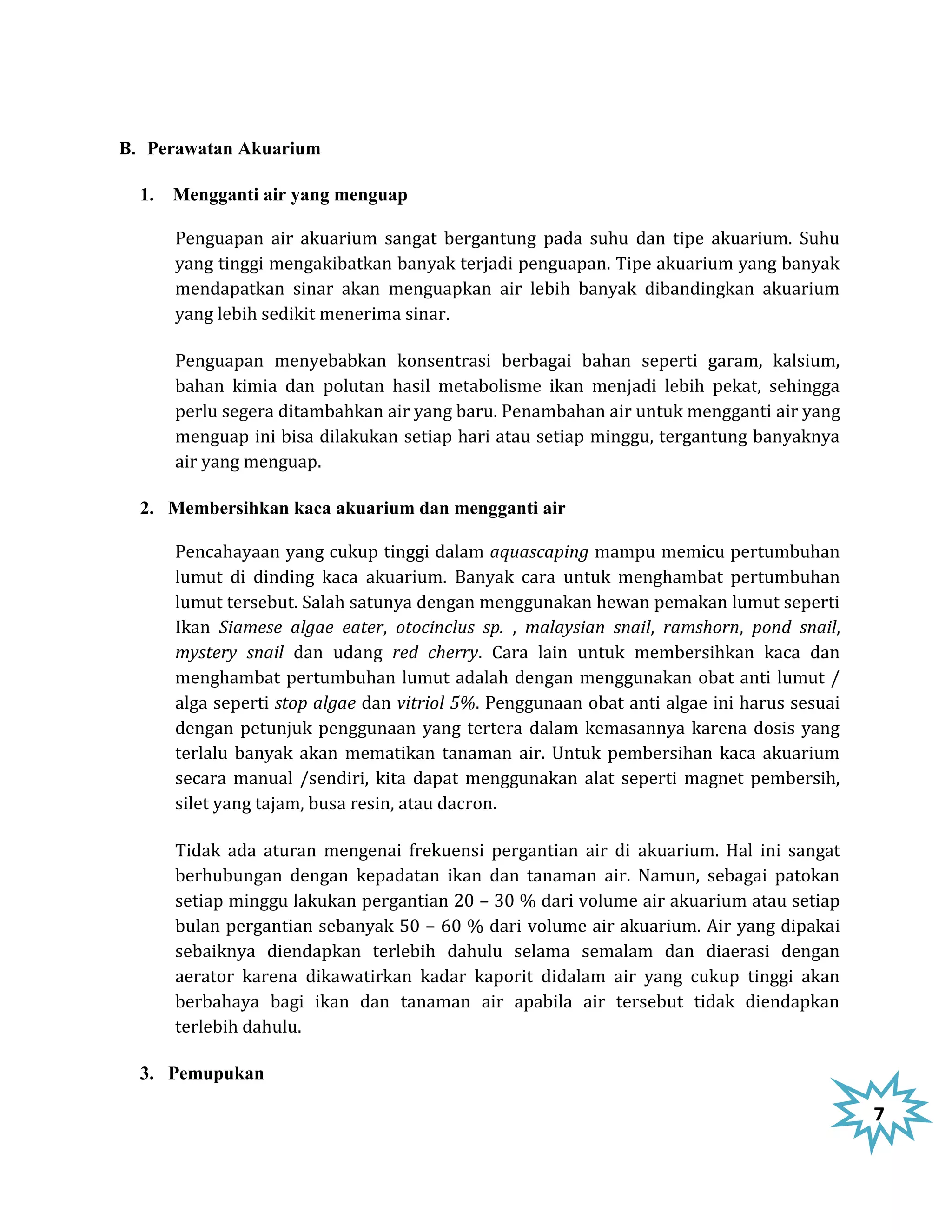 B. Perawatan Akuarium

  1. Mengganti air yang menguap

     Penguapan air akuarium sangat bergantung pada suhu dan tipe akuarium. Suhu
     yang tinggi mengakibatkan banyak terjadi penguapan. Tipe akuarium yang banyak
     mendapatkan sinar akan menguapkan air lebih banyak dibandingkan akuarium
     yang lebih sedikit menerima sinar.

     Penguapan menyebabkan konsentrasi berbagai bahan seperti garam, kalsium,
     bahan kimia dan polutan hasil metabolisme ikan menjadi lebih pekat, sehingga
     perlu segera ditambahkan air yang baru. Penambahan air untuk mengganti air yang
     menguap ini bisa dilakukan setiap hari atau setiap minggu, tergantung banyaknya
     air yang menguap.

  2. Membersihkan kaca akuarium dan mengganti air

     Pencahayaan yang cukup tinggi dalam aquascaping mampu memicu pertumbuhan
     lumut di dinding kaca akuarium. Banyak cara untuk menghambat pertumbuhan
     lumut tersebut. Salah satunya dengan menggunakan hewan pemakan lumut seperti
     Ikan Siamese algae eater, otocinclus sp. , malaysian snail, ramshorn, pond snail,
     mystery snail dan udang red cherry. Cara lain untuk membersihkan kaca dan
     menghambat pertumbuhan lumut adalah dengan menggunakan obat anti lumut /
     alga seperti stop algae dan vitriol 5%. Penggunaan obat anti algae ini harus sesuai
     dengan petunjuk penggunaan yang tertera dalam kemasannya karena dosis yang
     terlalu banyak akan mematikan tanaman air. Untuk pembersihan kaca akuarium
     secara manual /sendiri, kita dapat menggunakan alat seperti magnet pembersih,
     silet yang tajam, busa resin, atau dacron.

     Tidak ada aturan mengenai frekuensi pergantian air di akuarium. Hal ini sangat
     berhubungan dengan kepadatan ikan dan tanaman air. Namun, sebagai patokan
     setiap minggu lakukan pergantian 20 – 30 % dari volume air akuarium atau setiap
     bulan pergantian sebanyak 50 – 60 % dari volume air akuarium. Air yang dipakai
     sebaiknya diendapkan terlebih dahulu selama semalam dan diaerasi dengan
     aerator karena dikawatirkan kadar kaporit didalam air yang cukup tinggi akan
     berbahaya bagi ikan dan tanaman air apabila air tersebut tidak diendapkan
     terlebih dahulu.

  3. Pemupukan

                                                                                           7
 