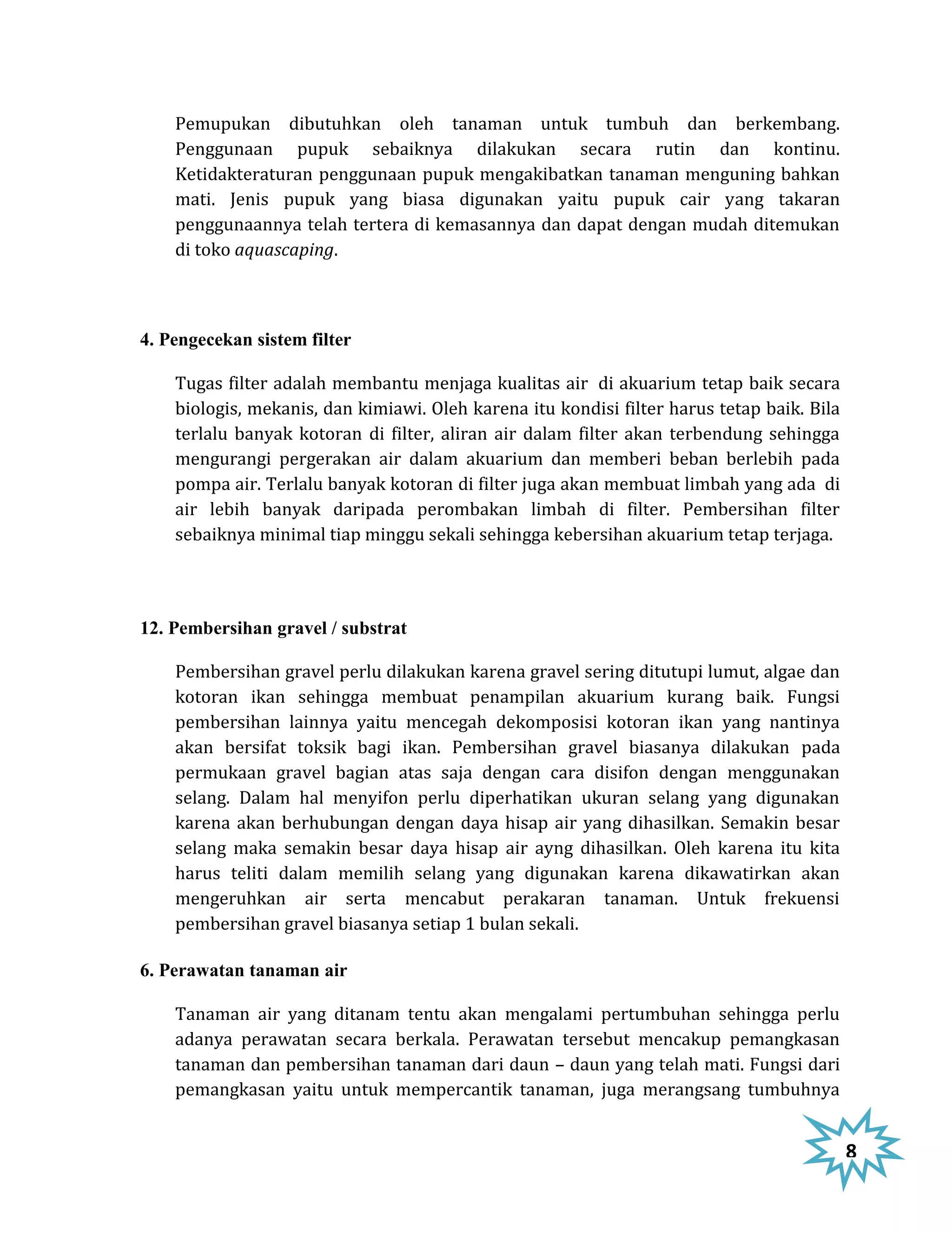 Pemupukan dibutuhkan oleh tanaman untuk tumbuh dan berkembang.
    Penggunaan pupuk sebaiknya dilakukan secara rutin dan kontinu.
    Ketidakteraturan penggunaan pupuk mengakibatkan tanaman menguning bahkan
    mati. Jenis pupuk yang biasa digunakan yaitu pupuk cair yang takaran
    penggunaannya telah tertera di kemasannya dan dapat dengan mudah ditemukan
    di toko aquascaping.



4. Pengecekan sistem filter

    Tugas filter adalah membantu menjaga kualitas air di akuarium tetap baik secara
    biologis, mekanis, dan kimiawi. Oleh karena itu kondisi filter harus tetap baik. Bila
    terlalu banyak kotoran di filter, aliran air dalam filter akan terbendung sehingga
    mengurangi pergerakan air dalam akuarium dan memberi beban berlebih pada
    pompa air. Terlalu banyak kotoran di filter juga akan membuat limbah yang ada di
    air lebih banyak daripada perombakan limbah di filter. Pembersihan filter
    sebaiknya minimal tiap minggu sekali sehingga kebersihan akuarium tetap terjaga.




12. Pembersihan gravel / substrat

    Pembersihan gravel perlu dilakukan karena gravel sering ditutupi lumut, algae dan
    kotoran ikan sehingga membuat penampilan akuarium kurang baik. Fungsi
    pembersihan lainnya yaitu mencegah dekomposisi kotoran ikan yang nantinya
    akan bersifat toksik bagi ikan. Pembersihan gravel biasanya dilakukan pada
    permukaan gravel bagian atas saja dengan cara disifon dengan menggunakan
    selang. Dalam hal menyifon perlu diperhatikan ukuran selang yang digunakan
    karena akan berhubungan dengan daya hisap air yang dihasilkan. Semakin besar
    selang maka semakin besar daya hisap air ayng dihasilkan. Oleh karena itu kita
    harus teliti dalam memilih selang yang digunakan karena dikawatirkan akan
    mengeruhkan air serta mencabut perakaran tanaman. Untuk frekuensi
    pembersihan gravel biasanya setiap 1 bulan sekali.

6. Perawatan tanaman air

    Tanaman air yang ditanam tentu akan mengalami pertumbuhan sehingga perlu
    adanya perawatan secara berkala. Perawatan tersebut mencakup pemangkasan
    tanaman dan pembersihan tanaman dari daun – daun yang telah mati. Fungsi dari
    pemangkasan yaitu untuk mempercantik tanaman, juga merangsang tumbuhnya


                                                                                            8
 